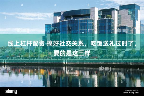 线上杠杆配资 搞好社交关系，吃饭送礼过时了，要的是这三样