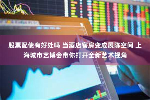股票配债有好处吗 当酒店客房变成展陈空间 上海城市艺博会带你打开全新艺术视角