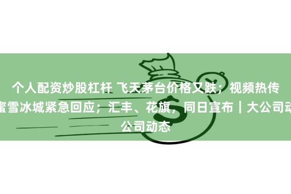 个人配资炒股杠杆 飞天茅台价格又跌；视频热传！蜜雪冰城紧急回应；汇丰、花旗，同日宣布｜大公司动态