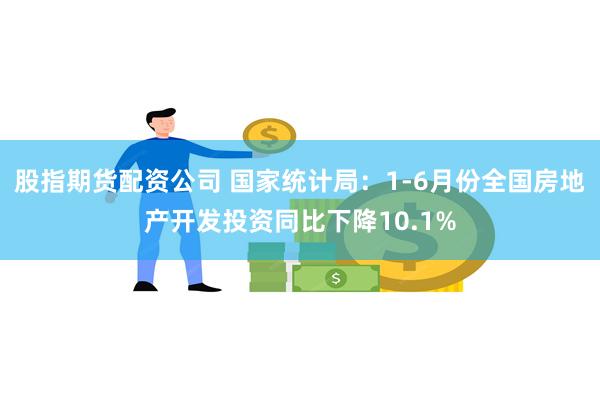 股指期货配资公司 国家统计局：1-6月份全国房地产开发投资同比下降10.1%