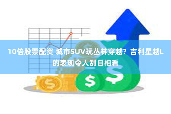 10倍股票配资 城市SUV玩丛林穿越？吉利星越L的表现令人刮目相看