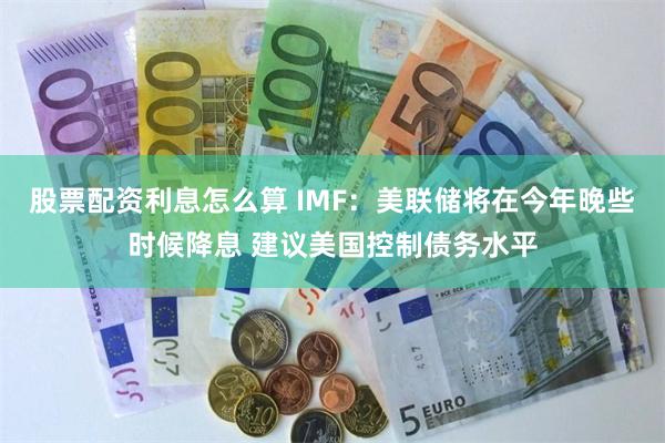 股票配资利息怎么算 IMF：美联储将在今年晚些时候降息 建议美国控制债务水平