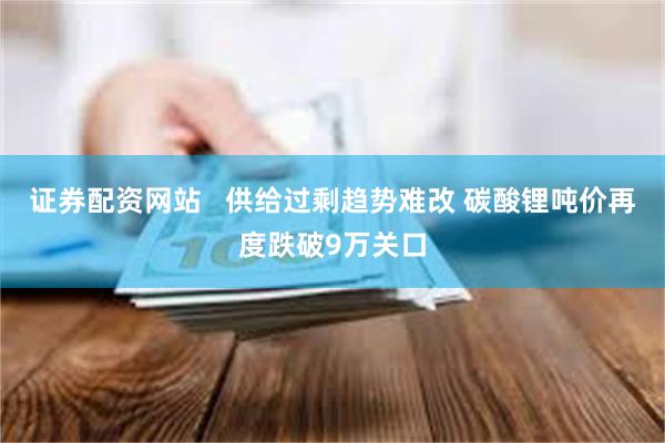 证券配资网站   供给过剩趋势难改 碳酸锂吨价再度跌破9万关口
