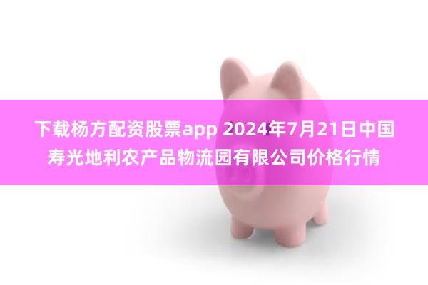 下载杨方配资股票app 2024年7月21日中国寿光地利农产品物流园有限公司价格行情