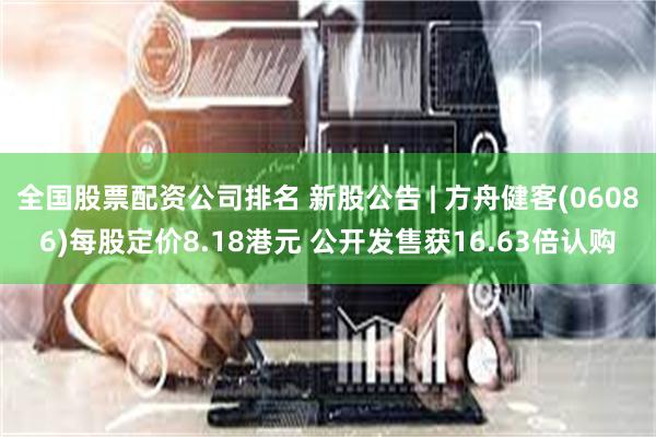 全国股票配资公司排名 新股公告 | 方舟健客(06086)每股定价8.18港元 公开发售获16.63倍认购