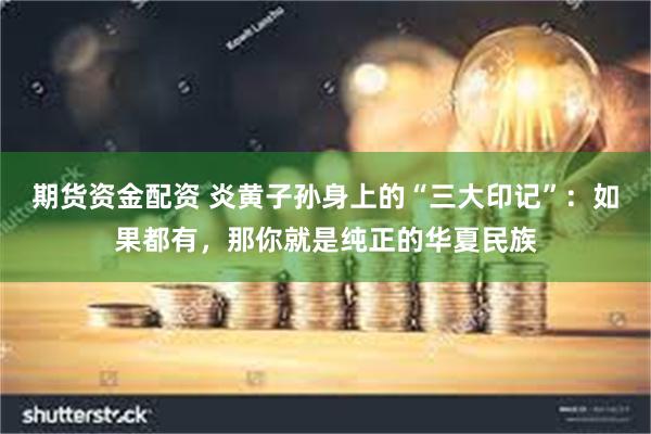 期货资金配资 炎黄子孙身上的“三大印记”：如果都有，那你就是纯正的华夏民族