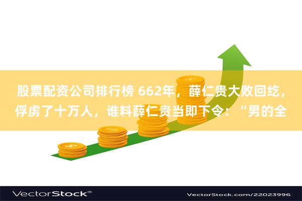 股票配资公司排行榜 662年，薛仁贵大败回纥，俘虏了十万人，谁料薛仁贵当即下令：“男的全