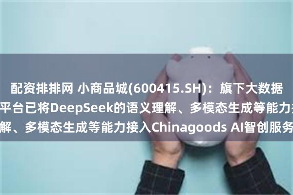配资排排网 小商品城(600415.SH)：旗下大数据公司的Chinagoods平台已将DeepSeek的语义理解、多模态生成等能力接入Chinagoods AI智创服务平台