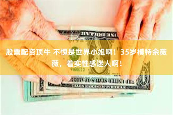 股票配资顶牛 不愧是世界小姐啊！35岁模特余薇薇，着实性感迷人啊！