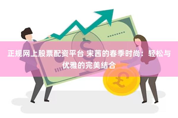 正规网上股票配资平台 宋茜的春季时尚：轻松与优雅的完美结合