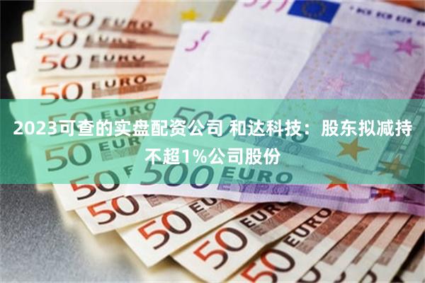 2023可查的实盘配资公司 和达科技：股东拟减持不超1%公司股份