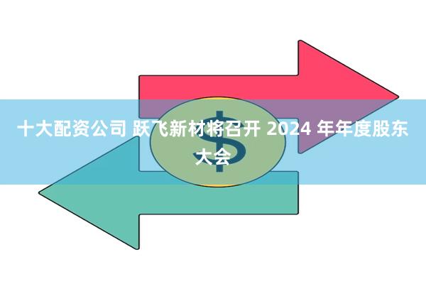 十大配资公司 跃飞新材将召开 2024 年年度股东大会