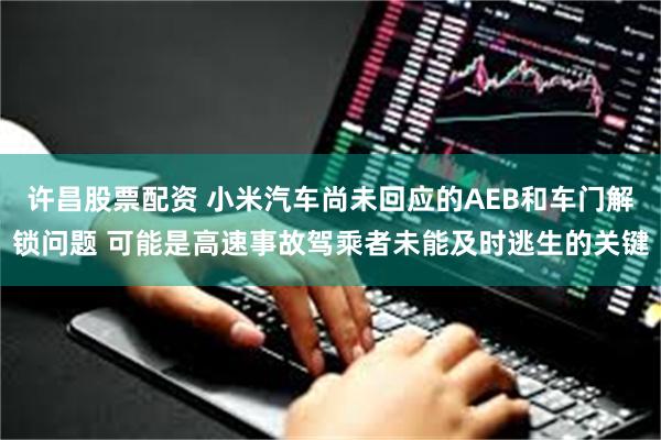 许昌股票配资 小米汽车尚未回应的AEB和车门解锁问题 可能是高速事故驾乘者未能及时逃生的关键