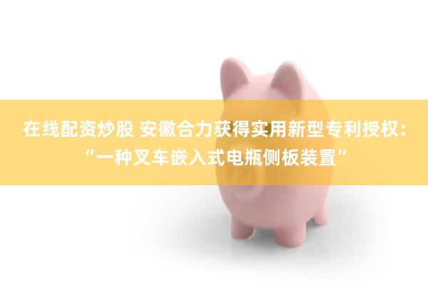 在线配资炒股 安徽合力获得实用新型专利授权：“一种叉车嵌入式电瓶侧板装置”
