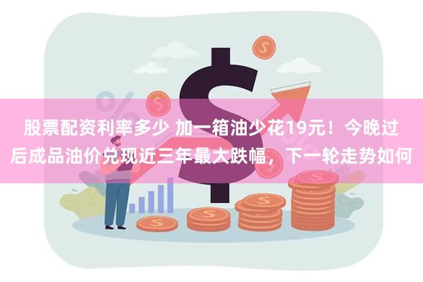 股票配资利率多少 加一箱油少花19元！今晚过后成品油价兑现近三年最大跌幅，下一轮走势如何