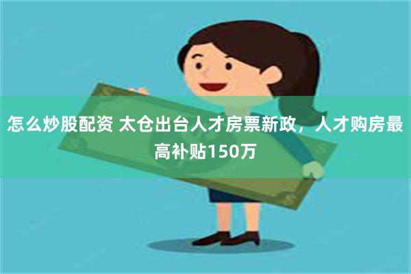 怎么炒股配资 太仓出台人才房票新政，人才购房最高补贴150万