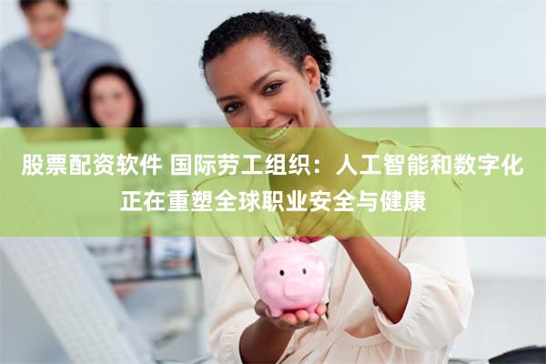 股票配资软件 国际劳工组织：人工智能和数字化正在重塑全球职业安全与健康