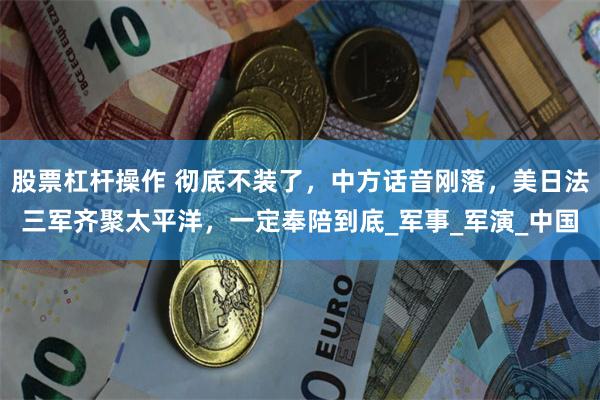 股票杠杆操作 彻底不装了，中方话音刚落，美日法三军齐聚太平洋，一定奉陪到底_军事_军演_中国