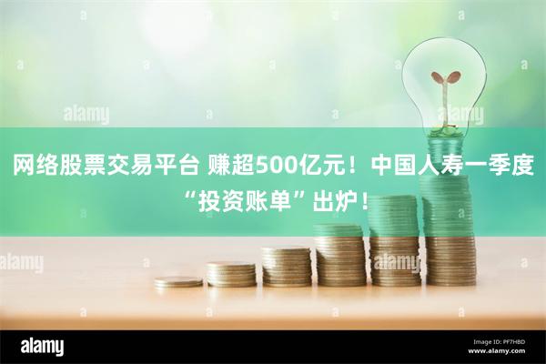 网络股票交易平台 赚超500亿元！中国人寿一季度“投资账单”出炉！
