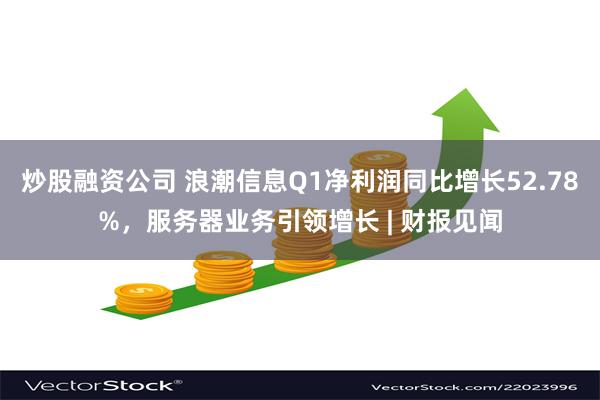 炒股融资公司 浪潮信息Q1净利润同比增长52.78%，服务器业务引领增长 | 财报见闻