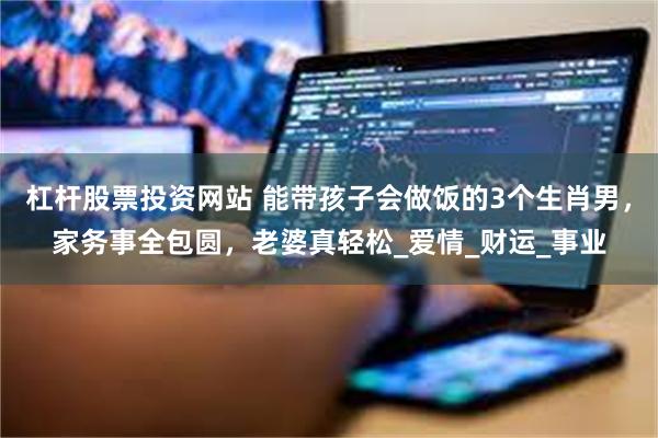 杠杆股票投资网站 能带孩子会做饭的3个生肖男，家务事全包圆，老婆真轻松_爱情_财运_事业