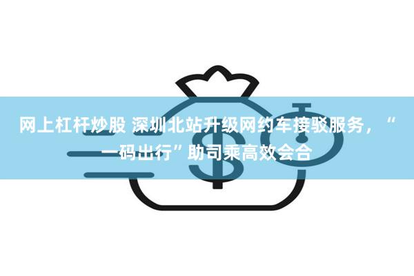网上杠杆炒股 深圳北站升级网约车接驳服务，“一码出行”助司乘高效会合