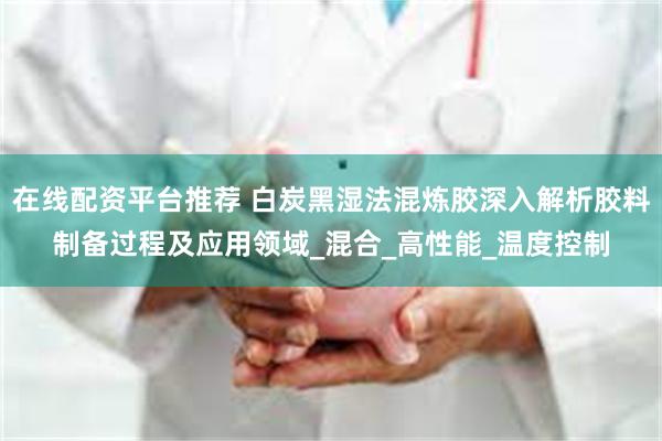 在线配资平台推荐 白炭黑湿法混炼胶深入解析胶料制备过程及应用领域_混合_高性能_温度控制