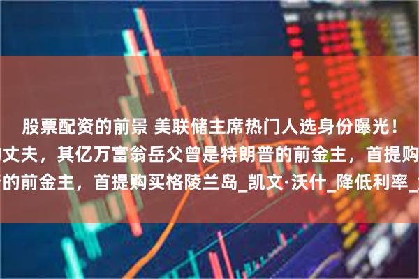 股票配资的前景 美联储主席热门人选身份曝光！系雅诗兰黛女继承人的丈夫，其亿万富翁岳父曾是特朗普的前金主，首提购买格陵兰岛_凯文·沃什_降低利率_鲍威尔