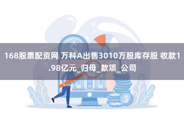 168股票配资网 万科A出售3010万股库存股 收款1.98亿元_归母_款项_公司