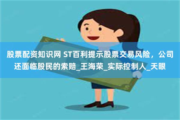 股票配资知识网 ST百利提示股票交易风险，公司还面临股民的索赔_王海荣_实际控制人_天眼