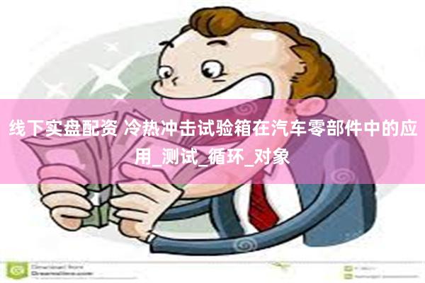 线下实盘配资 冷热冲击试验箱在汽车零部件中的应用_测试_循环_对象