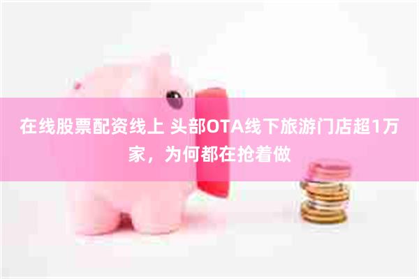 在线股票配资线上 头部OTA线下旅游门店超1万家，为何都在抢着做