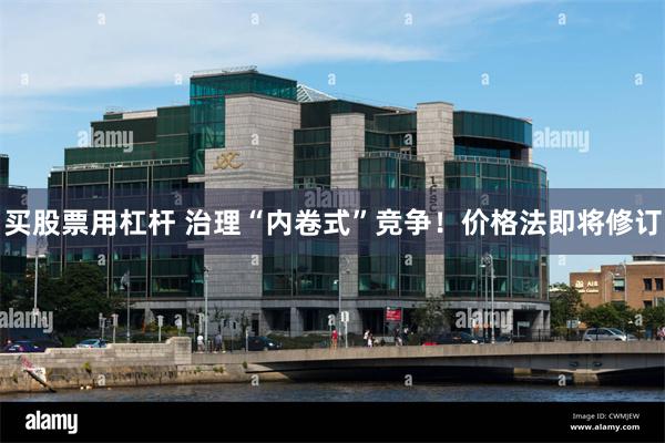 买股票用杠杆 治理“内卷式”竞争！价格法即将修订