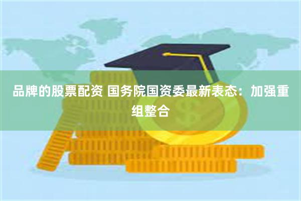 品牌的股票配资 国务院国资委最新表态：加强重组整合