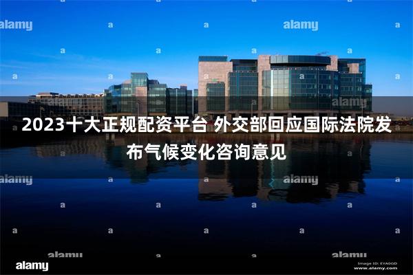 2023十大正规配资平台 外交部回应国际法院发布气候变化咨询意见