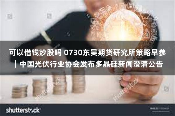 可以借钱炒股吗 0730东吴期货研究所策略早参｜中国光伏行业协会发布多晶硅新闻澄清公告