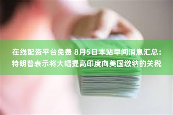 在线配资平台免费 8月5日本站早间消息汇总：特朗普表示将大幅提高印度向美国缴纳的关税