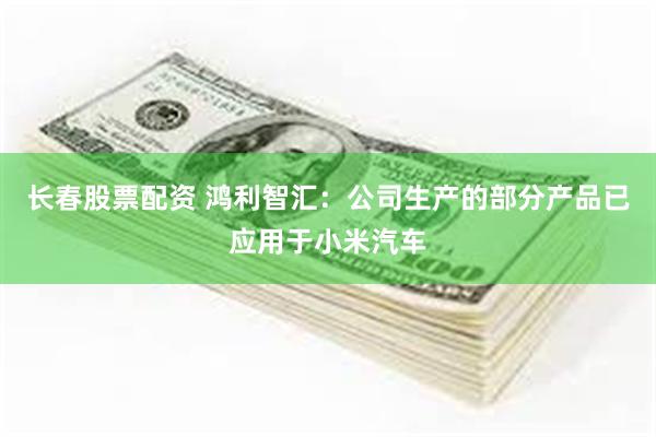 长春股票配资 鸿利智汇：公司生产的部分产品已应用于小米汽车