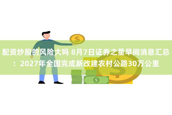 配资炒股的风险大吗 8月7日证券之星早间消息汇总：2027年全国完成新改建农村公路30万公里