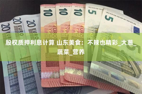 股权质押利息计算 山东美食：不辣也精彩_大葱_蔬菜_营养
