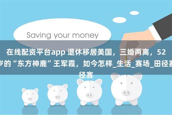 在线配资平台app 退休移居美国，三婚两离，52岁的“东方神鹿”王军霞，如今怎样_生活_赛场_田径赛