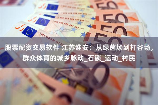 股票配资交易软件 江苏淮安：从绿茵场到打谷场，群众体育的城乡脉动_石锁_运动_村民
