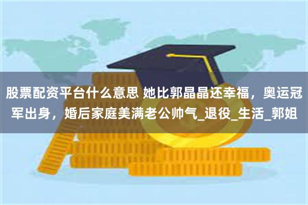 股票配资平台什么意思 她比郭晶晶还幸福，奥运冠军出身，婚后家庭美满老公帅气_退役_生活_郭姐