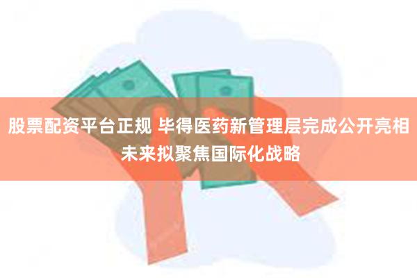 股票配资平台正规 毕得医药新管理层完成公开亮相 未来拟聚焦国际化战略