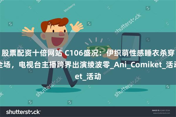股票配资十倍网站 C106盛况：伊织萌性感睡衣杀穿全场，电视台主播跨界出演绫波零_Ani_Comiket_活动