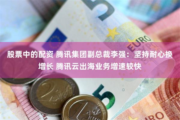 股票中的配资 腾讯集团副总裁李强：坚持耐心换增长 腾讯云出海业务增速较快
