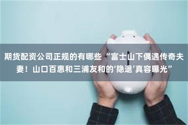 期货配资公司正规的有哪些 “富士山下偶遇传奇夫妻！山口百惠和三浦友和的‘隐退’真容曝光”