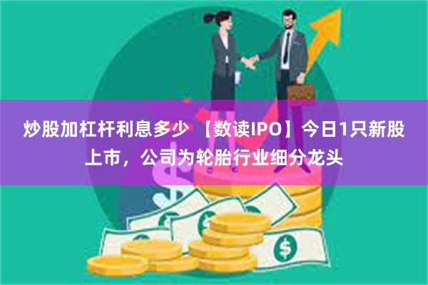 炒股加杠杆利息多少 【数读IPO】今日1只新股上市，公司为轮胎行业细分龙头