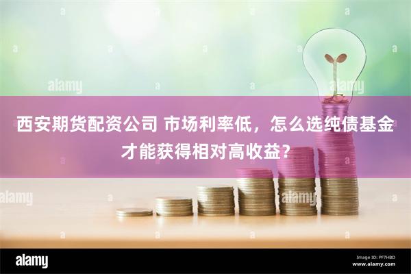 西安期货配资公司 市场利率低，怎么选纯债基金才能获得相对高收益？