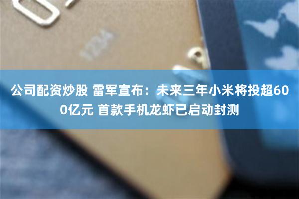 公司配资炒股 雷军宣布：未来三年小米将投超600亿元 首款手机龙虾已启动封测